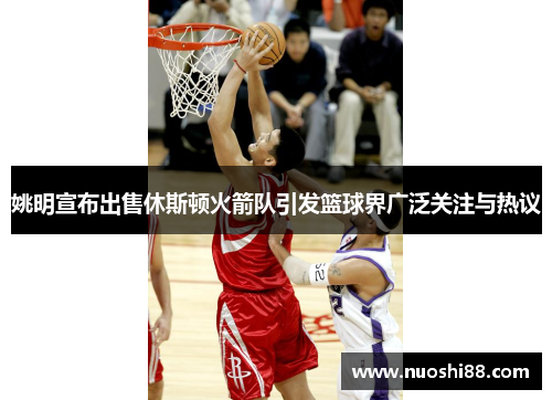 姚明宣布出售休斯顿火箭队引发篮球界广泛关注与热议