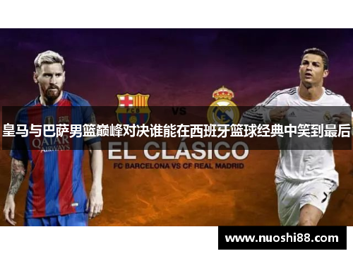 皇马与巴萨男篮巅峰对决谁能在西班牙篮球经典中笑到最后